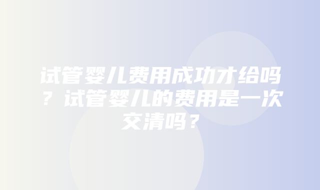 试管婴儿费用成功才给吗？试管婴儿的费用是一次交清吗？