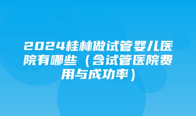 2024桂林做试管婴儿医院有哪些（含试管医院费用与成功率）