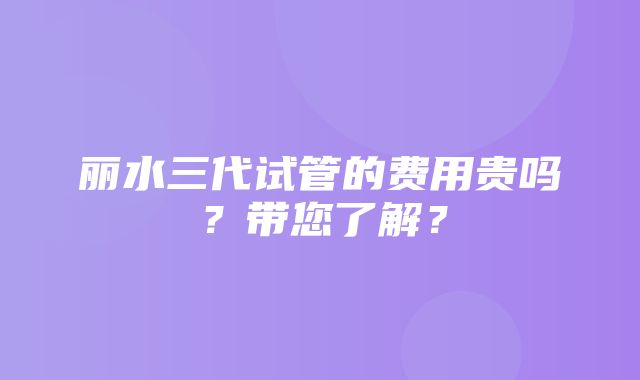 丽水三代试管的费用贵吗？带您了解？