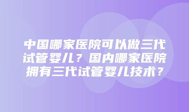 中国哪家医院可以做三代试管婴儿？国内哪家医院拥有三代试管婴儿技术？