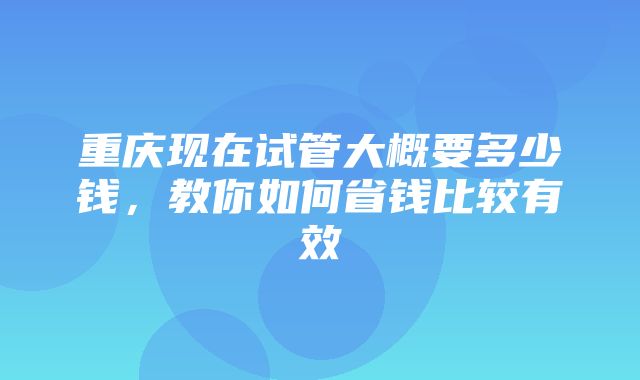 重庆现在试管大概要多少钱，教你如何省钱比较有效