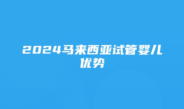 2024马来西亚试管婴儿优势