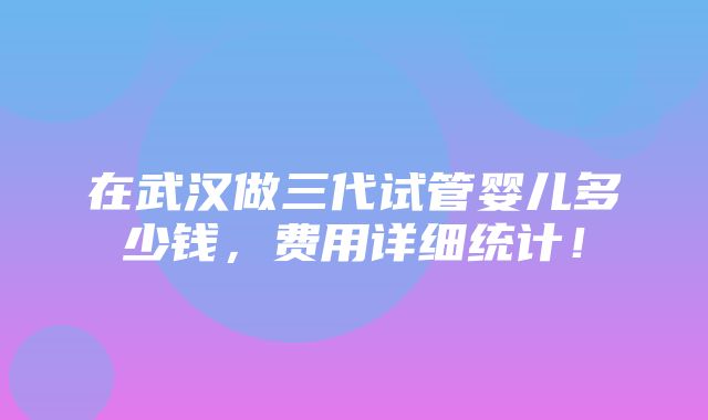 在武汉做三代试管婴儿多少钱，费用详细统计！