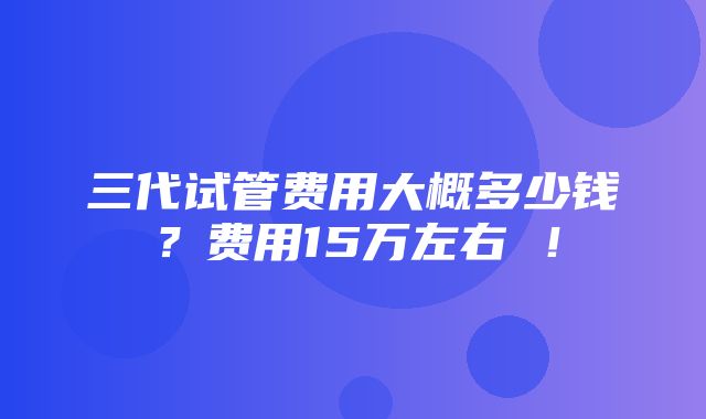 三代试管费用大概多少钱？费用15万左右 ！