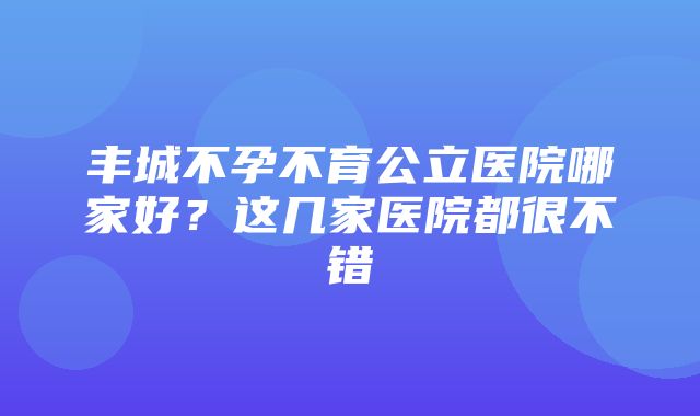 丰城不孕不育公立医院哪家好？这几家医院都很不错