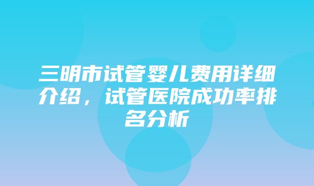 三明市试管婴儿费用详细介绍，试管医院成功率排名分析