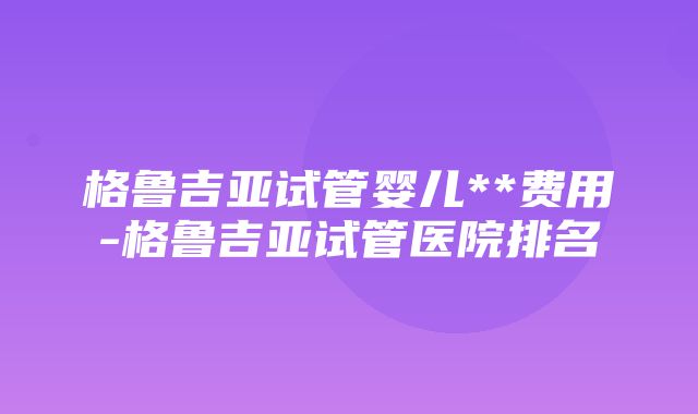 格鲁吉亚试管婴儿**费用-格鲁吉亚试管医院排名