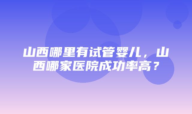 山西哪里有试管婴儿，山西哪家医院成功率高？