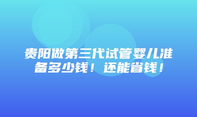 贵阳做第三代试管婴儿准备多少钱！还能省钱！