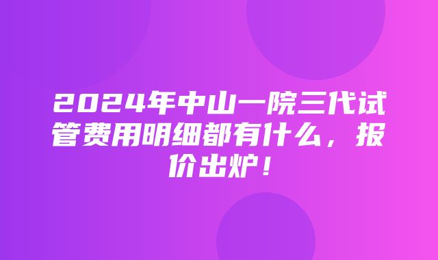 2024年中山一院三代试管费用明细都有什么，报价出炉！