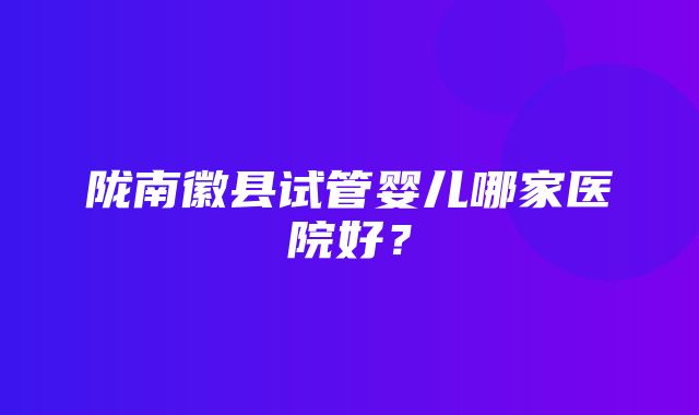 陇南徽县试管婴儿哪家医院好？