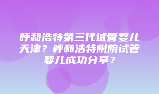 呼和浩特第三代试管婴儿天津？呼和浩特附院试管婴儿成功分享？