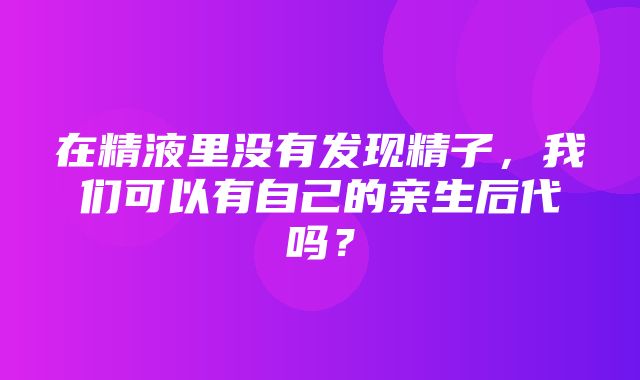 在精液里没有发现精子，我们可以有自己的亲生后代吗？