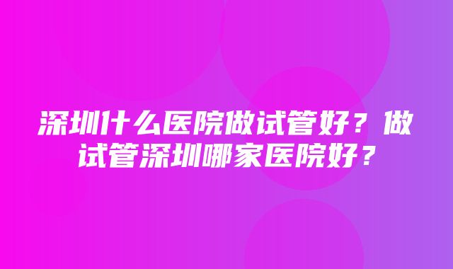 深圳什么医院做试管好？做试管深圳哪家医院好？