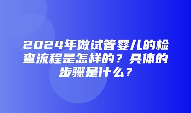 2024年做试管婴儿的检查流程是怎样的？具体的步骤是什么？