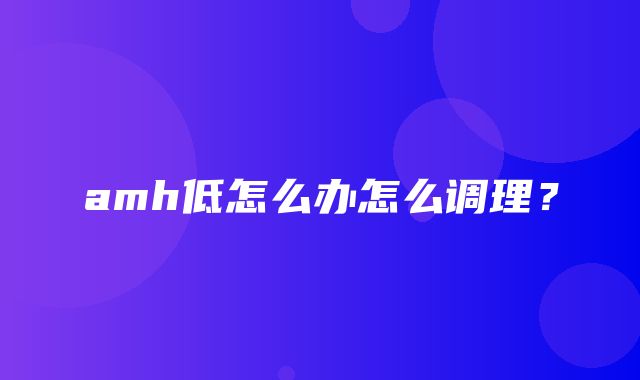 amh低怎么办怎么调理？