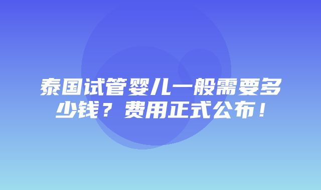 泰国试管婴儿一般需要多少钱？费用正式公布！