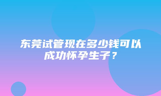 东莞试管现在多少钱可以成功怀孕生子？