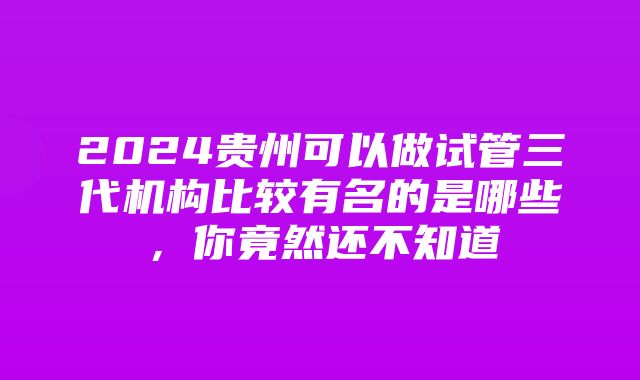 2024贵州可以做试管三代机构比较有名的是哪些，你竟然还不知道