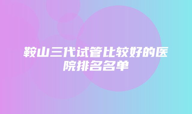 鞍山三代试管比较好的医院排名名单