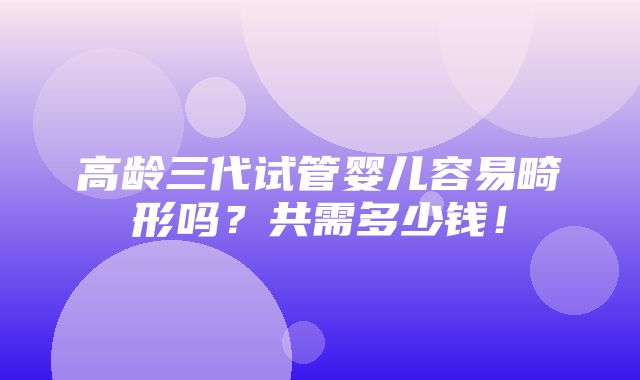 高龄三代试管婴儿容易畸形吗？共需多少钱！