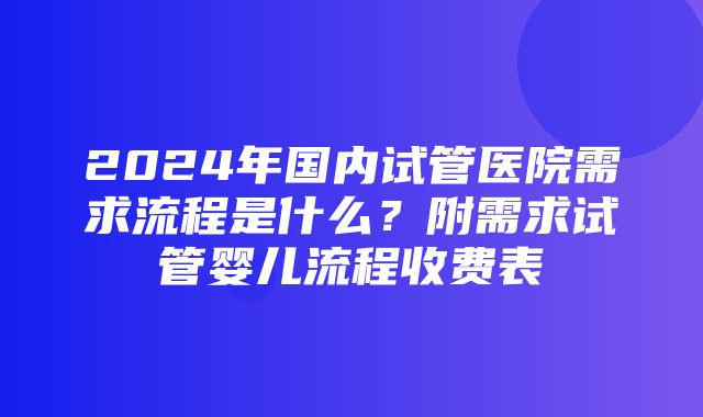 2024年国内试管医院需求流程是什么？附需求试管婴儿流程收费表