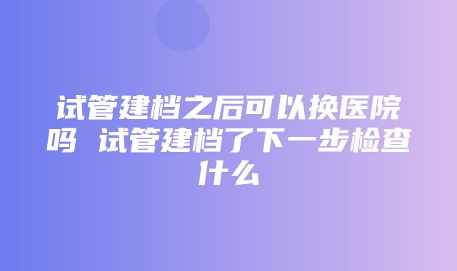 试管建档之后可以换医院吗 试管建档了下一步检查什么