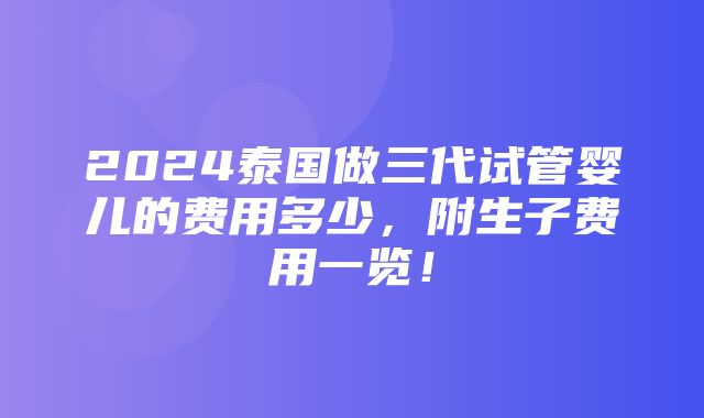 2024泰国做三代试管婴儿的费用多少，附生子费用一览！