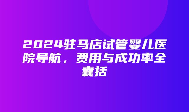 2024驻马店试管婴儿医院导航，费用与成功率全囊括