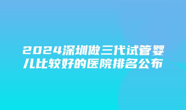 2024深圳做三代试管婴儿比较好的医院排名公布