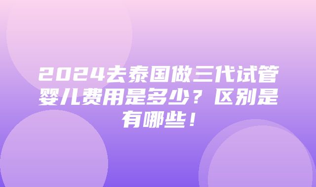 2024去泰国做三代试管婴儿费用是多少？区别是有哪些！