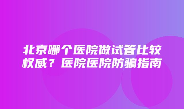 北京哪个医院做试管比较权威？医院医院防骗指南