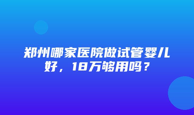 郑州哪家医院做试管婴儿好，18万够用吗？