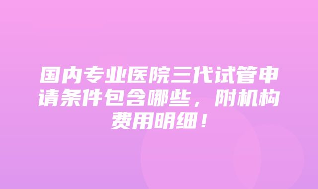 国内专业医院三代试管申请条件包含哪些，附机构费用明细！