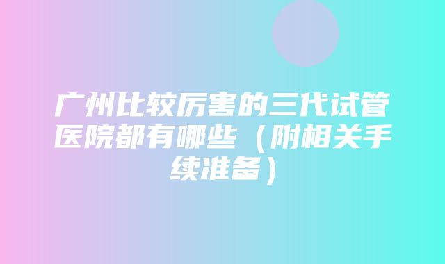 广州比较厉害的三代试管医院都有哪些（附相关手续准备）