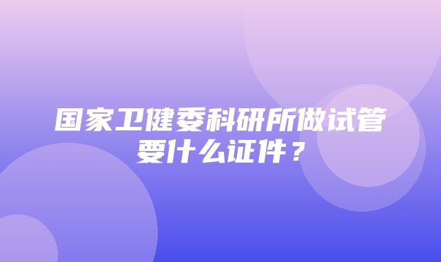 国家卫健委科研所做试管要什么证件？