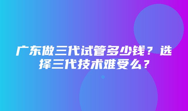 广东做三代试管多少钱？选择三代技术难受么？