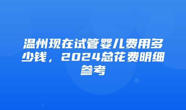 温州现在试管婴儿费用多少钱，2024总花费明细参考