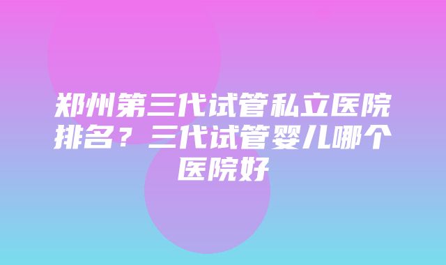 郑州第三代试管私立医院排名？三代试管婴儿哪个医院好