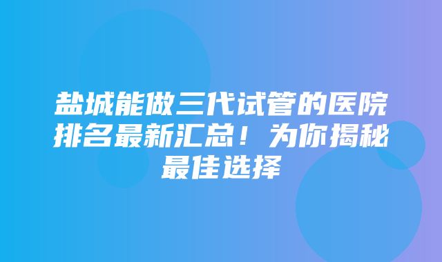 盐城能做三代试管的医院排名最新汇总！为你揭秘最佳选择