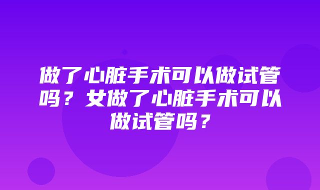 做了心脏手术可以做试管吗？女做了心脏手术可以做试管吗？