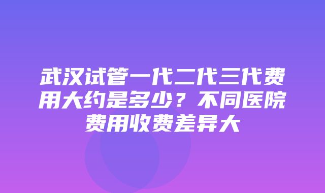 武汉试管一代二代三代费用大约是多少？不同医院费用收费差异大