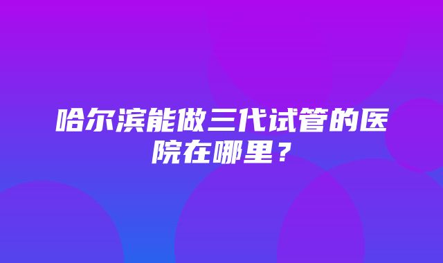 哈尔滨能做三代试管的医院在哪里？