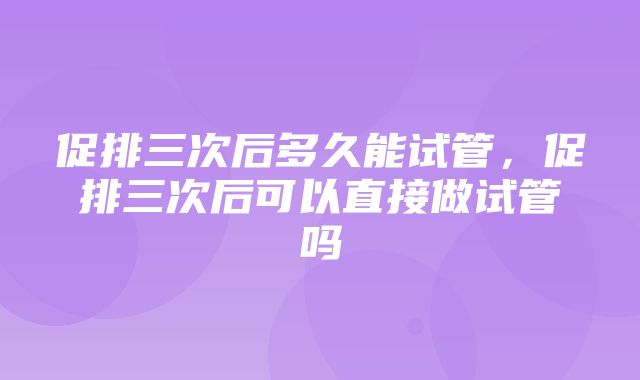 促排三次后多久能试管，促排三次后可以直接做试管吗