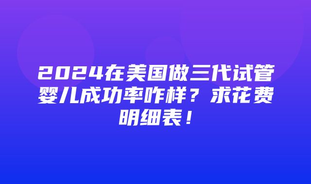 2024在美国做三代试管婴儿成功率咋样？求花费明细表！