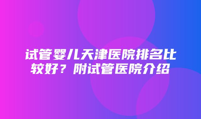 试管婴儿天津医院排名比较好？附试管医院介绍