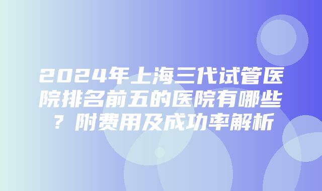 2024年上海三代试管医院排名前五的医院有哪些？附费用及成功率解析