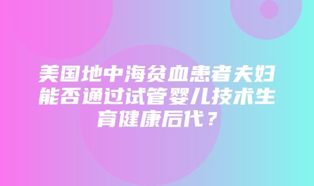 美国地中海贫血患者夫妇能否通过试管婴儿技术生育健康后代？