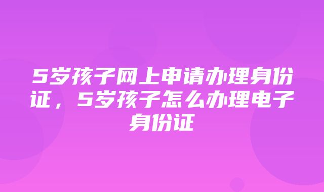 5岁孩子网上申请办理身份证，5岁孩子怎么办理电子身份证