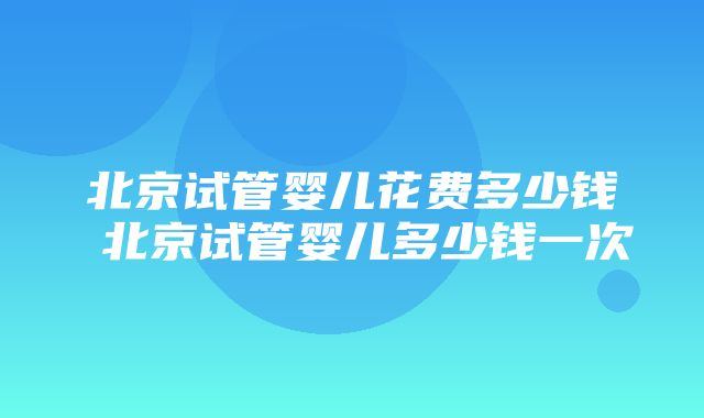 北京试管婴儿花费多少钱 北京试管婴儿多少钱一次